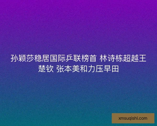 孙颖莎稳居国际乒联榜首 林诗栋超越王楚钦 张本美和力压早田 孙颖莎稳居国际乒联榜首 林诗栋超越王楚钦 张本美和力压早田