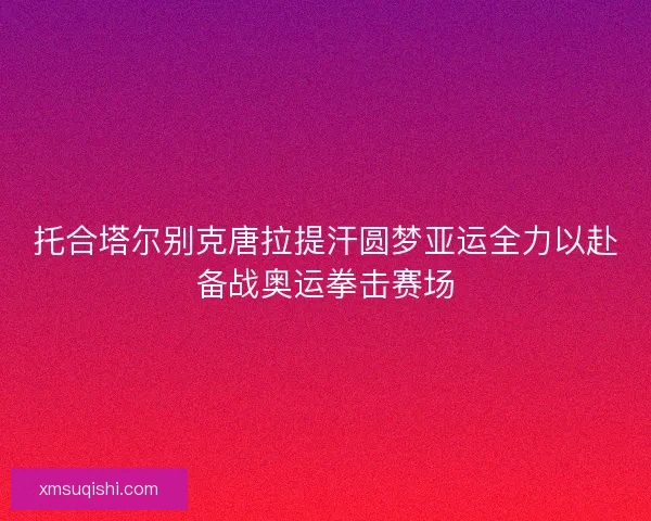 托合塔尔别克唐拉提汗圆梦亚运全力以赴备战奥运拳击赛场