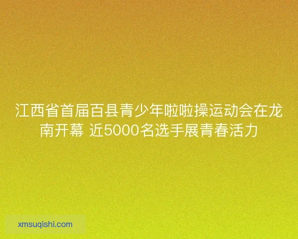 江西省首届百县青少年啦啦操运动会在龙南开幕 近5000名选手展青春活力