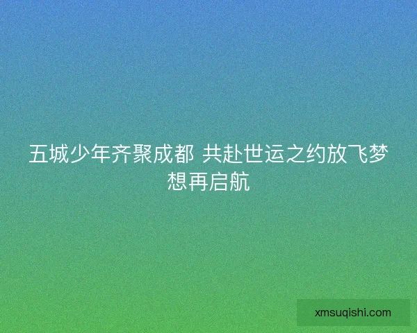 五城少年齐聚成都 共赴世运之约放飞梦想再启航 五城少年齐聚成都 共赴世运之约放飞梦想再启航